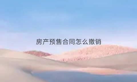 房产预售合同怎么撤销(房产预售合同怎么撤销的)