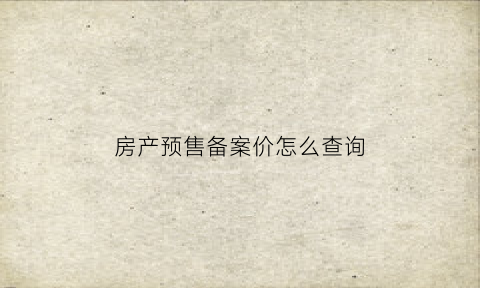房产预售备案价怎么查询(去哪里查预售备案价)