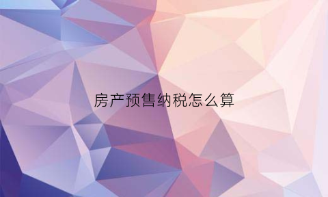 房产预售纳税怎么算(房产预售纳税怎么算的)