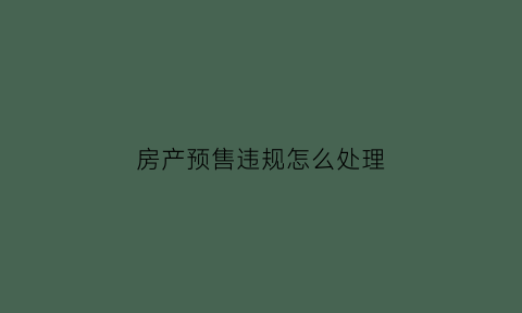 房产预售违规怎么处理(房地产违规预售哪个部门管)