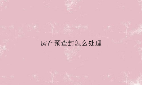 房产预查封怎么处理(房屋预查封的法律依据)