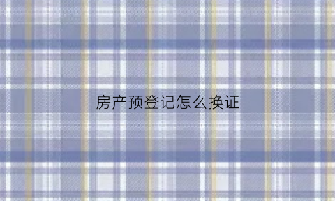 房产预登记怎么换证(预登记房可以改名吗)