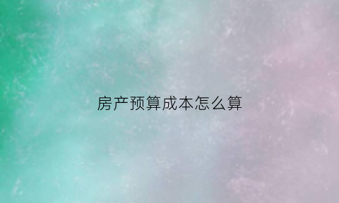 房产预算成本怎么算(房屋预算怎么算)