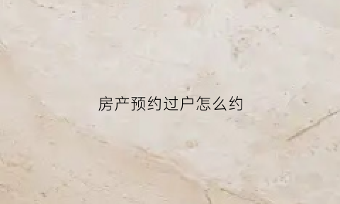 房产预约过户怎么约(预约房产过户登记手续)
