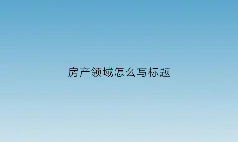 房产领域怎么写标题(房产热门标题大全)