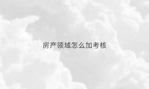 房产领域怎么加考核(房产项目考核办法)