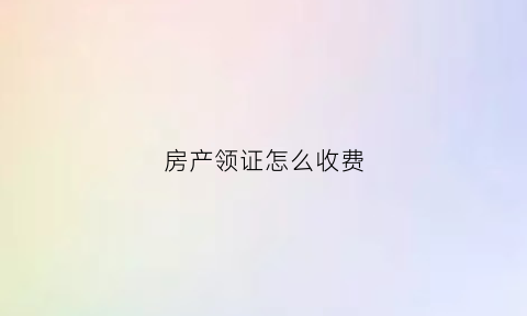 房产领证怎么收费(房产领证怎么收费合理)