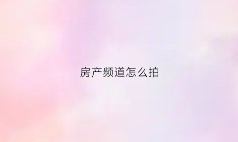 房产频道怎么拍(买房子拍视频如何把房子拍好)