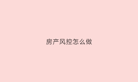 房产风控怎么做(房产风控工作职责)