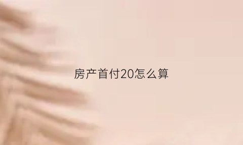 房产首付20怎么算(房子首付20怎么算)