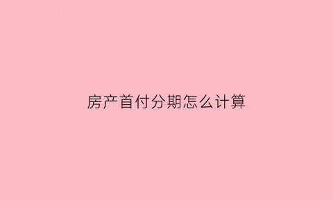 房产首付分期怎么计算(房产首付分期怎么计算利息)
