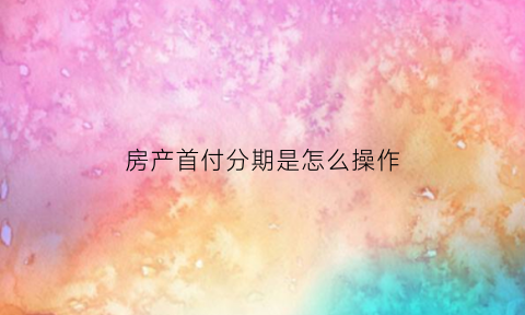房产首付分期是怎么操作(购房首付分期怎么分)