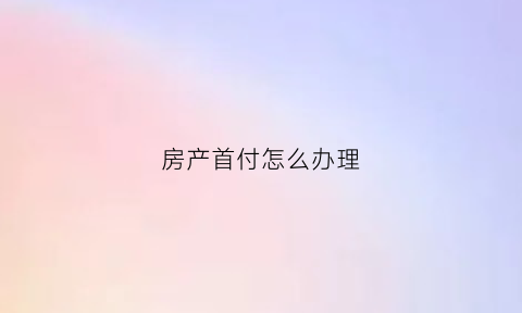 房产首付怎么办理(房子首付怎么办理)
