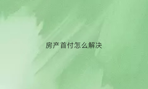 房产首付怎么解决(房子首付款怎么付)