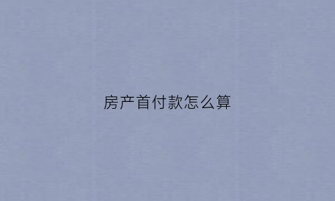 房产首付款怎么算(房产首付)
