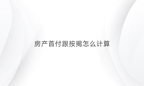 房产首付跟按揭怎么计算(买房子首付与按揭怎么算的)