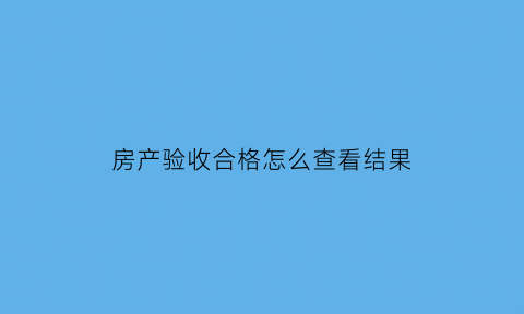 房产验收合格怎么查看结果(房屋验收怎么查)