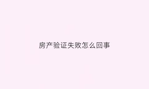 房产验证失败怎么回事(房产认证是怎么回事)