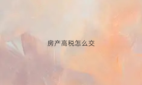 房产高税怎么交(房子高税由谁承担)