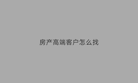 房产高端客户怎么找(房产高端客户怎么寻找)