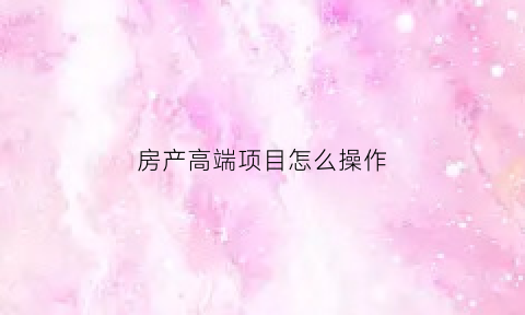 房产高端项目怎么操作(房产高端项目怎么操作的)