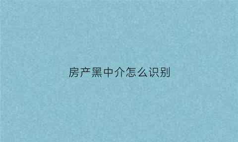 房产黑中介怎么识别(房产黑中介该什么部门管)