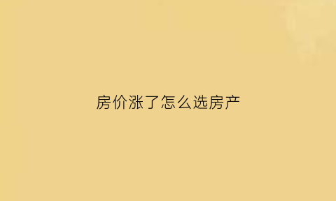 房价涨了怎么选房产(房价涨的太离谱)