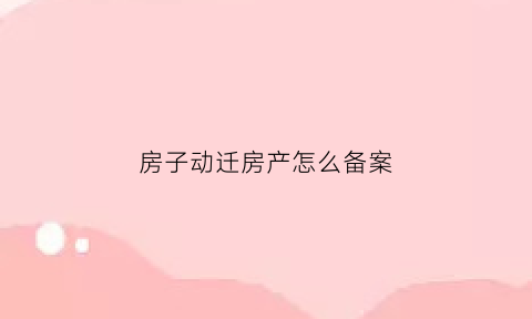 房子动迁房产怎么备案(动迁房流程)