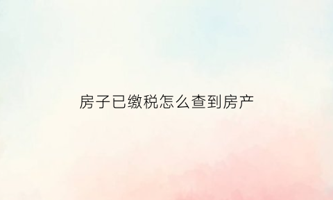 房子已缴税怎么查到房产(怎么查房子交税情况)