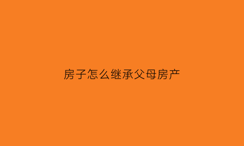 房子怎么继承父母房产(房子怎么继承最划算)