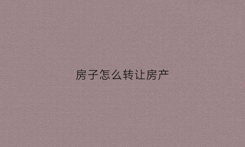 房子怎么转让房产(怎么转让房子产权)