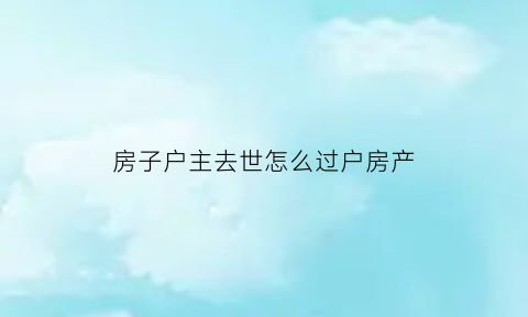 房子户主去世怎么过户房产(如果房子的户主过世了怎么办过户)
