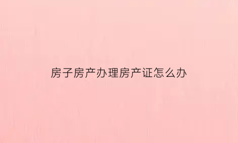 房子房产办理房产证怎么办(房屋怎么办房产证)