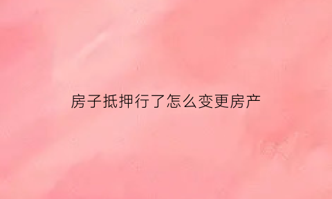 房子抵押行了怎么变更房产(房子抵押手续变更)