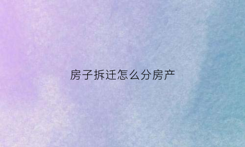 房子拆迁怎么分房产(拆迁怎么分房的)