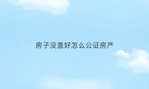 房子没盖好怎么公证房产(房子没盖好能办贷款吗)