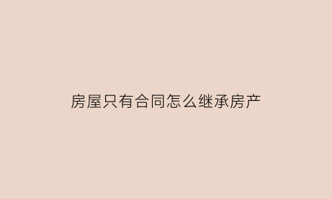 房屋只有合同怎么继承房产(只有房产合同能过户吗)