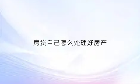 房贷自己怎么处理好房产(房贷自己怎么处理好房产信息)