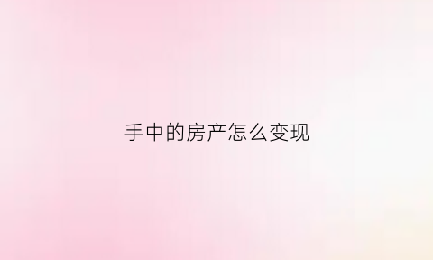 手中的房产怎么变现(怎么将买的房子变成资产)