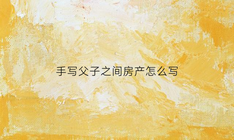 手写父子之间房产怎么写(父子房产协议咋写)