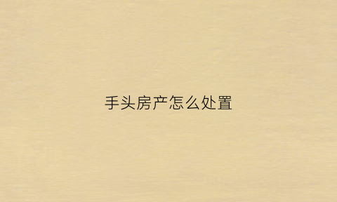 手头房产怎么处置(手里的房子)