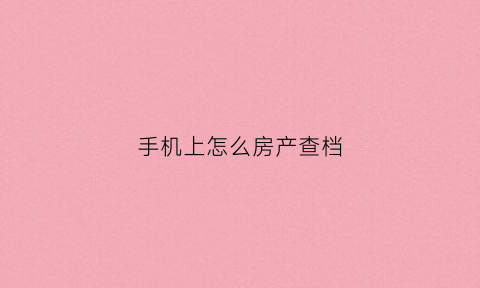 手机上怎么房产查档(手机如何查询房产)