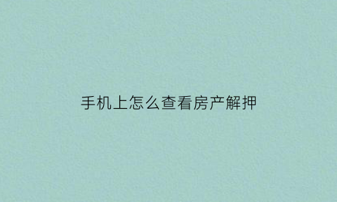手机上怎么查看房产解押(哪里查询房产证解押)