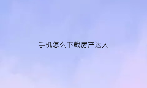 手机怎么下载房产达人(手机怎么下载房产达人软件)