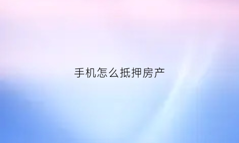 手机怎么抵押房产(手机抵押手续怎么写)