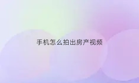 手机怎么拍出房产视频(手机拍摄房子视频)