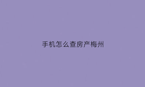 手机怎么查房产梅州(梅州市怎么查在售楼盘)