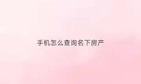 手机怎么查询名下房产(手机查名下房产怎么查)