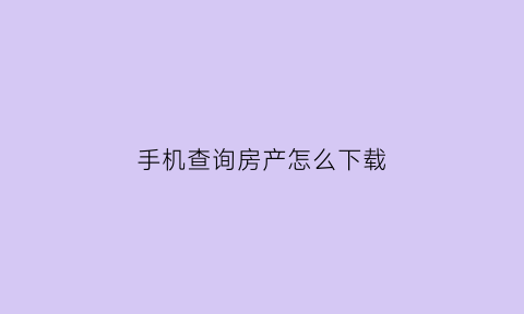 手机查询房产怎么下载(手机可以下载查房产软件哪个好)