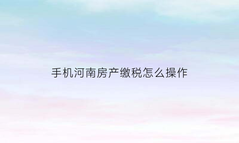 手机河南房产缴税怎么操作(河南房产税优惠政策)